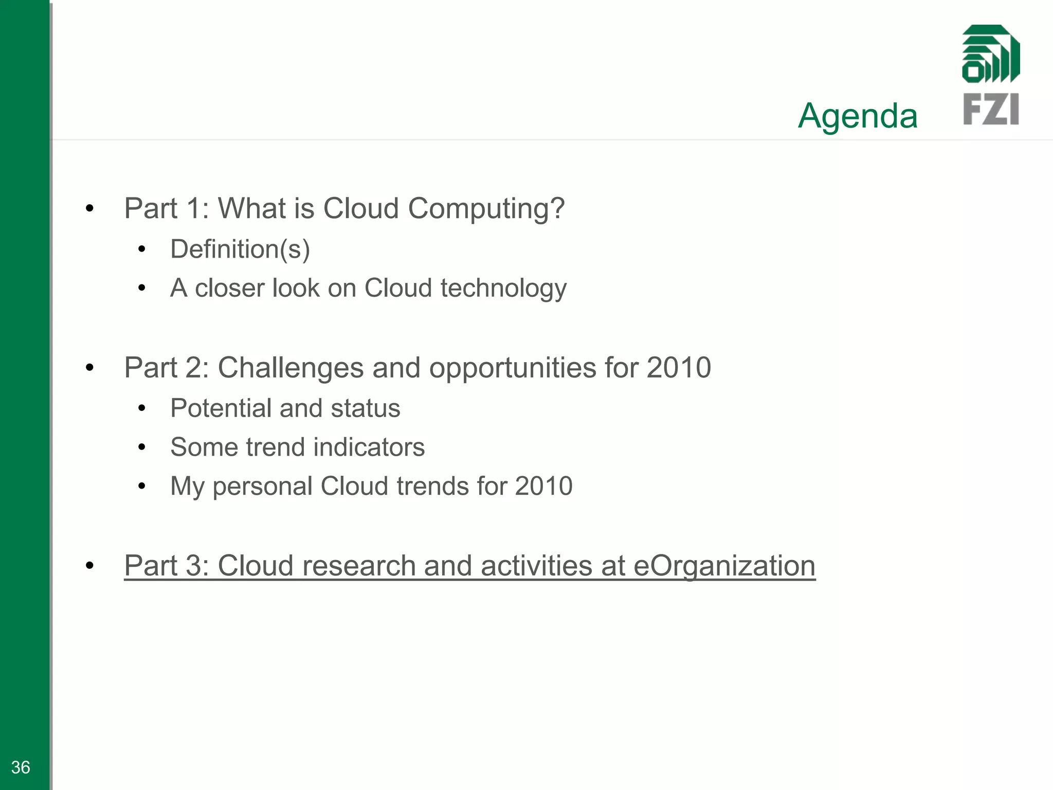 Agenda

     • Part 1: What is Cloud Computing?
         • Definition(s)
         • A closer look on Cloud technology


     • Part 2: Challenges and opportunities for 2010
         • Potential and status
         • Some trend indicators
         • My personal Cloud trends for 2010


     • Part 3: Cloud research and activities at eOrganization




36
 