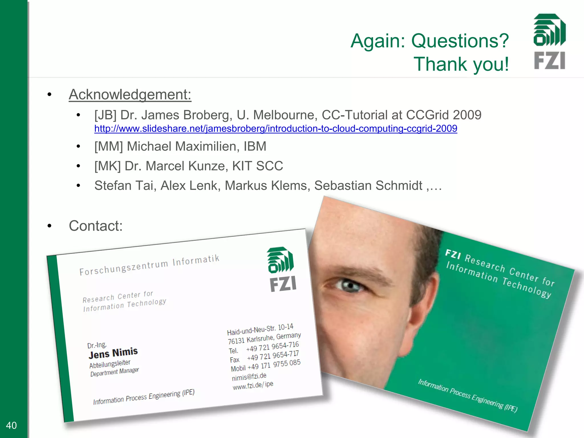 Again: Questions?
                                                                              Thank you!
     •   Acknowledgement:
          •   [JB] Dr. James Broberg, U. Melbourne, CC-Tutorial at CCGrid 2009
              http://www.slideshare.net/jamesbroberg/introduction-to-cloud-computing-ccgrid-2009
          •   [MM] Michael Maximilien, IBM
          •   [MK] Dr. Marcel Kunze, KIT SCC
          •   Stefan Tai, Alex Lenk, Markus Klems, Sebastian Schmidt ,…


     •   Contact:




40
 