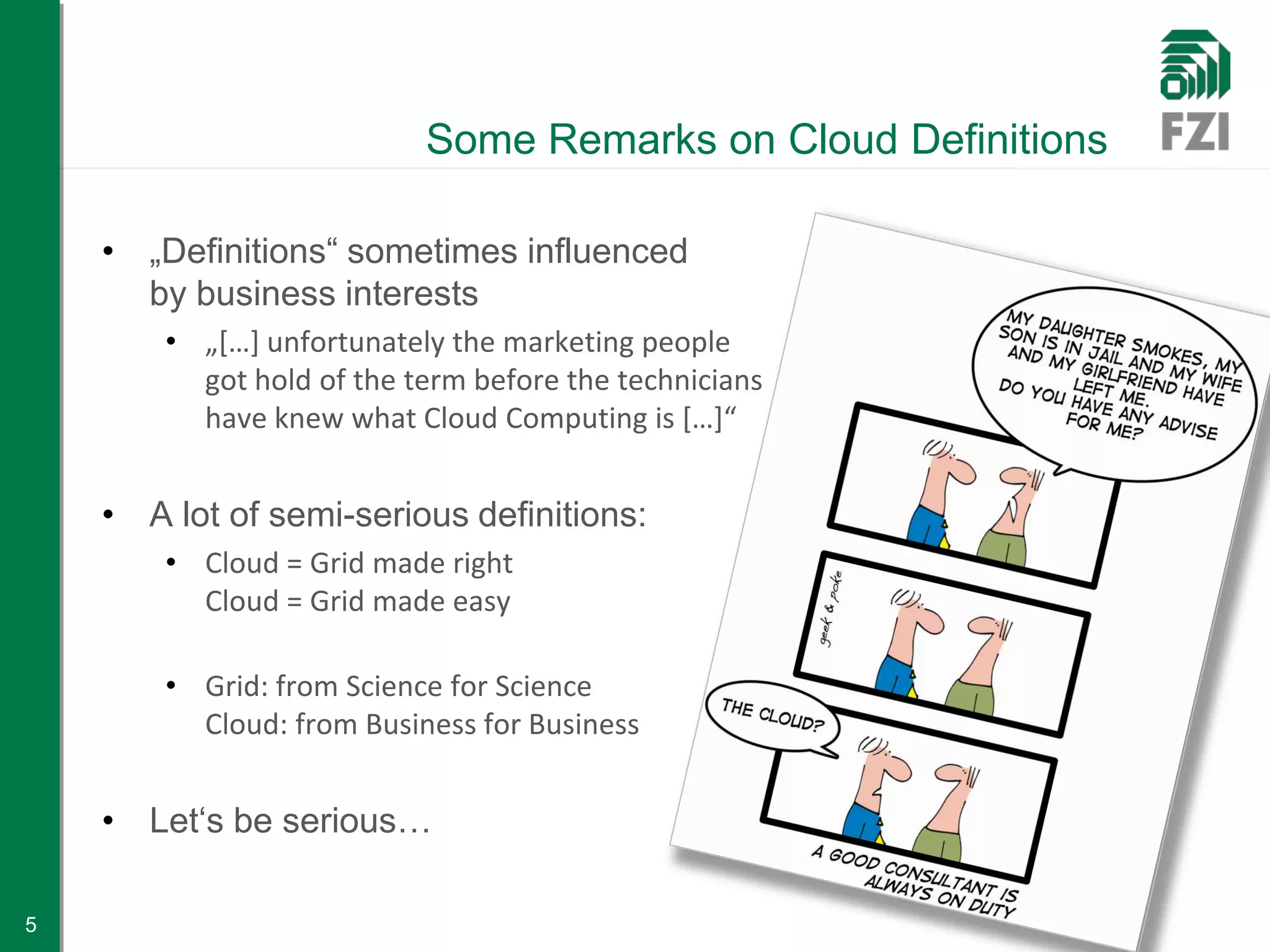 Some Remarks on Cloud Definitions

    • „Definitions“ sometimes influenced
      by business interests
        • „[…] unfortunately the marketing people
          got hold of the term before the technicians
          have knew what Cloud Computing is […]“


    • A lot of semi-serious definitions:
        • Cloud = Grid made right
          Cloud = Grid made easy

        • Grid: from Science for Science
          Cloud: from Business for Business


    • Let‘s be serious…

5
 