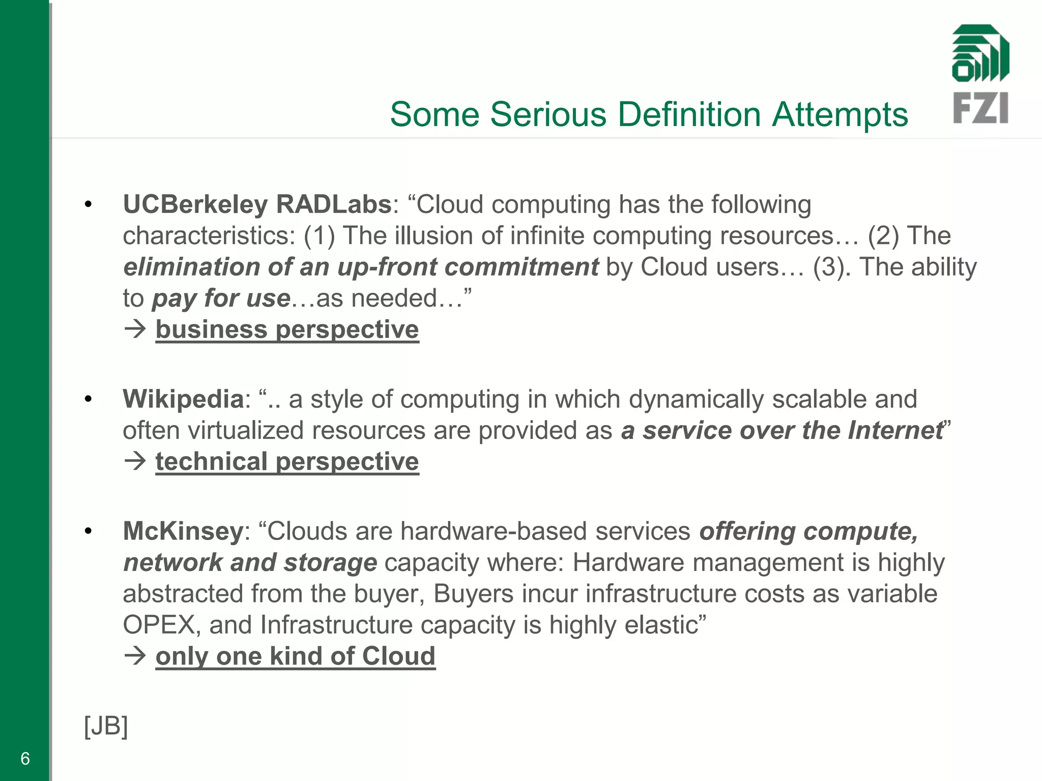 Some Serious Definition Attempts

    •   UCBerkeley RADLabs: “Cloud computing has the following
        characteristics: (1) The illusion of infinite computing resources… (2) The
        elimination of an up-front commitment by Cloud users… (3). The ability
        to pay for use…as needed…”
         business perspective

    •   Wikipedia: “.. a style of computing in which dynamically scalable and
        often virtualized resources are provided as a service over the Internet”
         technical perspective

    •   McKinsey: “Clouds are hardware-based services offering compute,
        network and storage capacity where: Hardware management is highly
        abstracted from the buyer, Buyers incur infrastructure costs as variable
        OPEX, and Infrastructure capacity is highly elastic”
         only one kind of Cloud

    [JB]
6
 