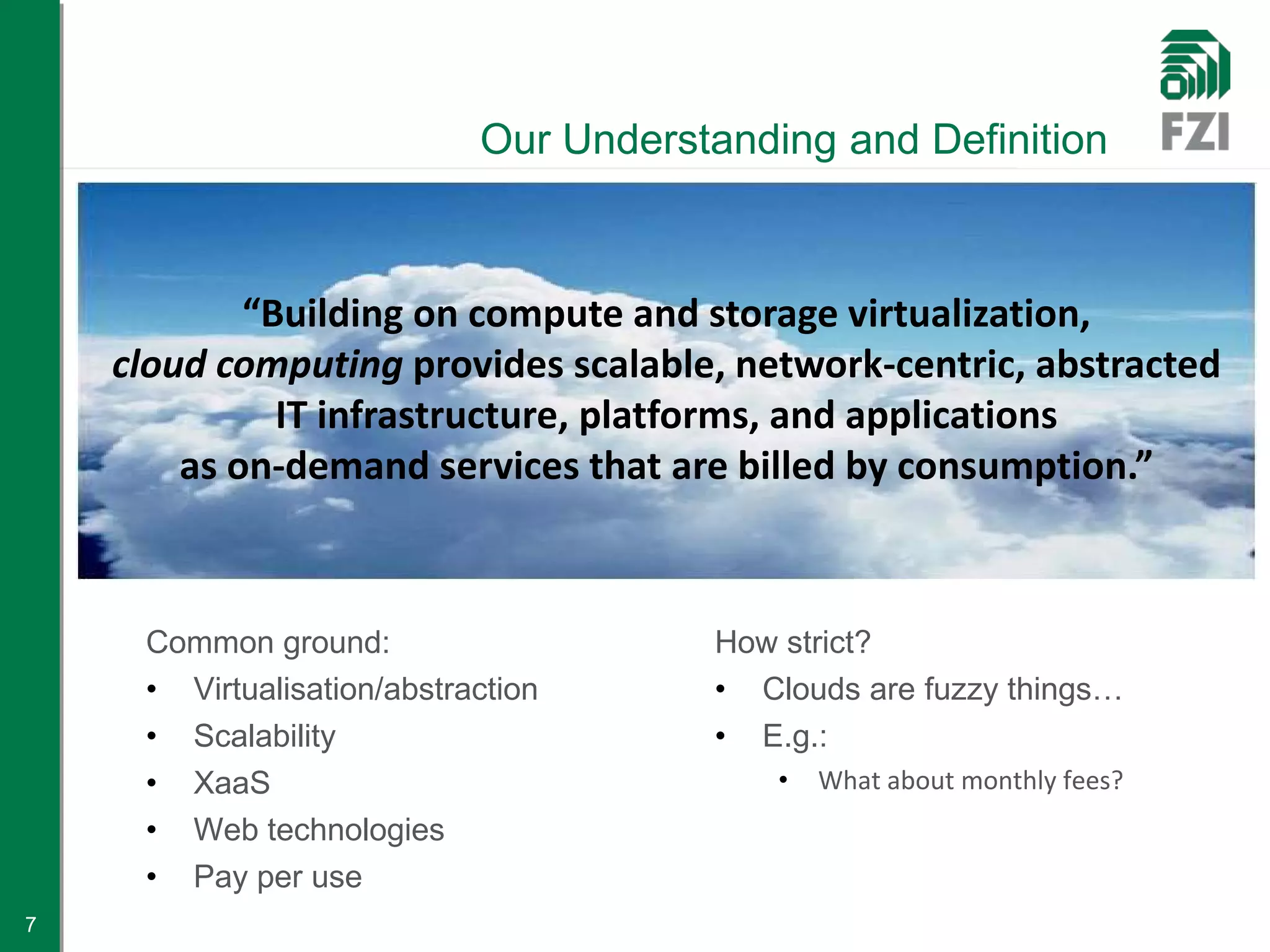 Our Understanding and Definition



            “Building on compute and storage virtualization,
    cloud computing provides scalable, network-centric, abstracted
              IT infrastructure, platforms, and applications
        as on-demand services that are billed by consumption.”



     Common ground:                    How strict?
     • Virtualisation/abstraction      • Clouds are fuzzy things…
     • Scalability                     • E.g.:
     • XaaS                                •   What about monthly fees?
     • Web technologies
     • Pay per use
7
 