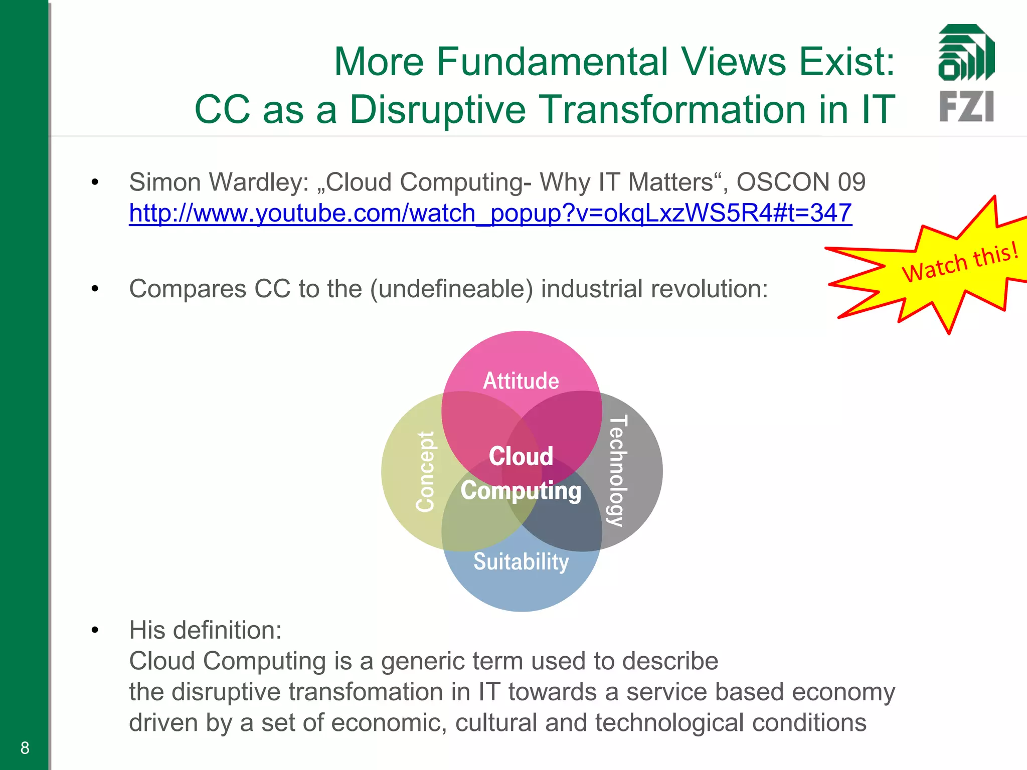 More Fundamental Views Exist:
             CC as a Disruptive Transformation in IT
    •   Simon Wardley: „Cloud Computing- Why IT Matters“, OSCON 09
        http://www.youtube.com/watch_popup?v=okqLxzWS5R4#t=347

    •   Compares CC to the (undefineable) industrial revolution:


                                           Attitude




                                                        Technology
                                Concept
                                            Cloud
                                          Computing

                                          Suitability

    •   His definition:
        Cloud Computing is a generic term used to describe
        the disruptive transfomation in IT towards a service based economy
        driven by a set of economic, cultural and technological conditions
8
 