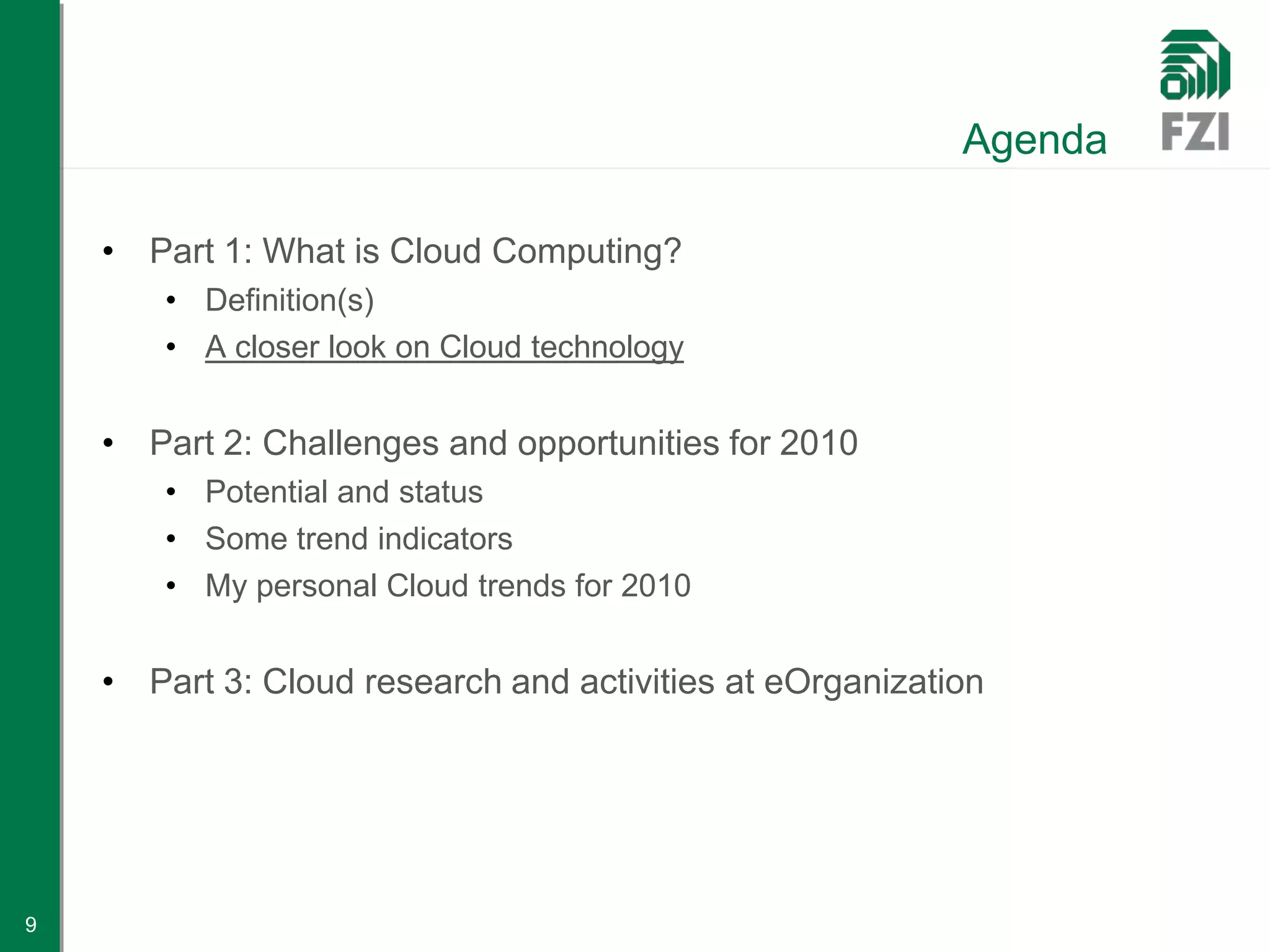 Agenda

    • Part 1: What is Cloud Computing?
        • Definition(s)
        • A closer look on Cloud technology


    • Part 2: Challenges and opportunities for 2010
        • Potential and status
        • Some trend indicators
        • My personal Cloud trends for 2010


    • Part 3: Cloud research and activities at eOrganization




9
 