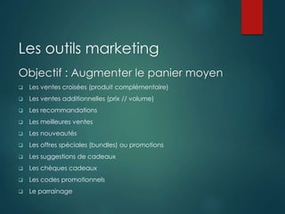 Les outils marketing
Objectif : Augmenter le panier moyen
 Les ventes croisées (produit complémentaire)
 Les ventes additionnelles (prix // volume)
 Les recommandations
 Les meilleures ventes
 Les nouveautés
 Les offres spéciales (bundles) ou promotions
 Les suggestions de cadeaux
 Les chèques cadeaux
 Les codes promotionnels
 Le parrainage
 