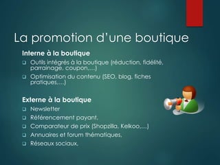 La promotion d’une boutique
Interne à la boutique
 Outils intégrés à la boutique (réduction, fidélité,
parrainage, coupon,…)
 Optimisation du contenu (SEO, blog, fiches
pratiques,…)
Externe à la boutique
 Newsletter
 Référencement payant,
 Comparateur de prix (Shopzilla, Kelkoo,…)
 Annuaires et forum thématiques,
 Réseaux sociaux,
 