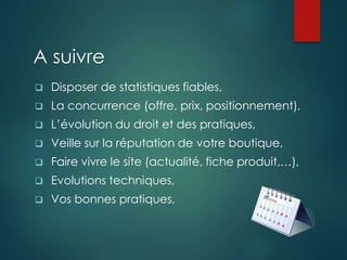 A suivre
 Disposer de statistiques fiables,
 La concurrence (offre, prix, positionnement),
 L’évolution du droit et des pratiques,
 Veille sur la réputation de votre boutique,
 Faire vivre le site (actualité, fiche produit,…),
 Evolutions techniques,
 Vos bonnes pratiques,
 