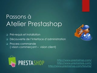 Passons à
Atelier Prestashop
 Pré-requis et installation
 Découverte de l’interface d’administration
 Process commande
( vision commerçant – vision client)
http://www.prestashop.com/
http://www.prestastore.com/
http://www.prestashop.com/forums/
 