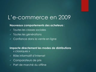 L’e-commerce en 2009
Nouveaux comportements des acheteurs :
 Toutes les classes sociales
 Toutes les générations
 Confiance dans la vente en ligne
Impacte directement les modes de distributions
« classiques »
 Rôle informatif d’Internet
 Comparateurs de prix
 Part de marché du offline
 