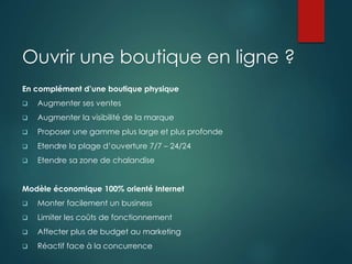 Ouvrir une boutique en ligne ?
En complément d’une boutique physique
 Augmenter ses ventes
 Augmenter la visibilité de la marque
 Proposer une gamme plus large et plus profonde
 Etendre la plage d’ouverture 7/7 – 24/24
 Etendre sa zone de chalandise
Modèle économique 100% orienté Internet
 Monter facilement un business
 Limiter les coûts de fonctionnement
 Affecter plus de budget au marketing
 Réactif face à la concurrence
 