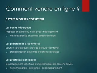 Comment vendre en ligne ?
3 TYPES D’OFFRES COEXISTENT
Proposés en option ou inclus avec l’hébergement
 Pas d’assistance et peu de personnalisation
Solution « pure player » : tout se déroule via Internet
 Standardisation des offres et options couteuses
Développement spécifique ou Gestionnaires de contenu (CMS).
 Personnalisation – assistance - accompagnement
 