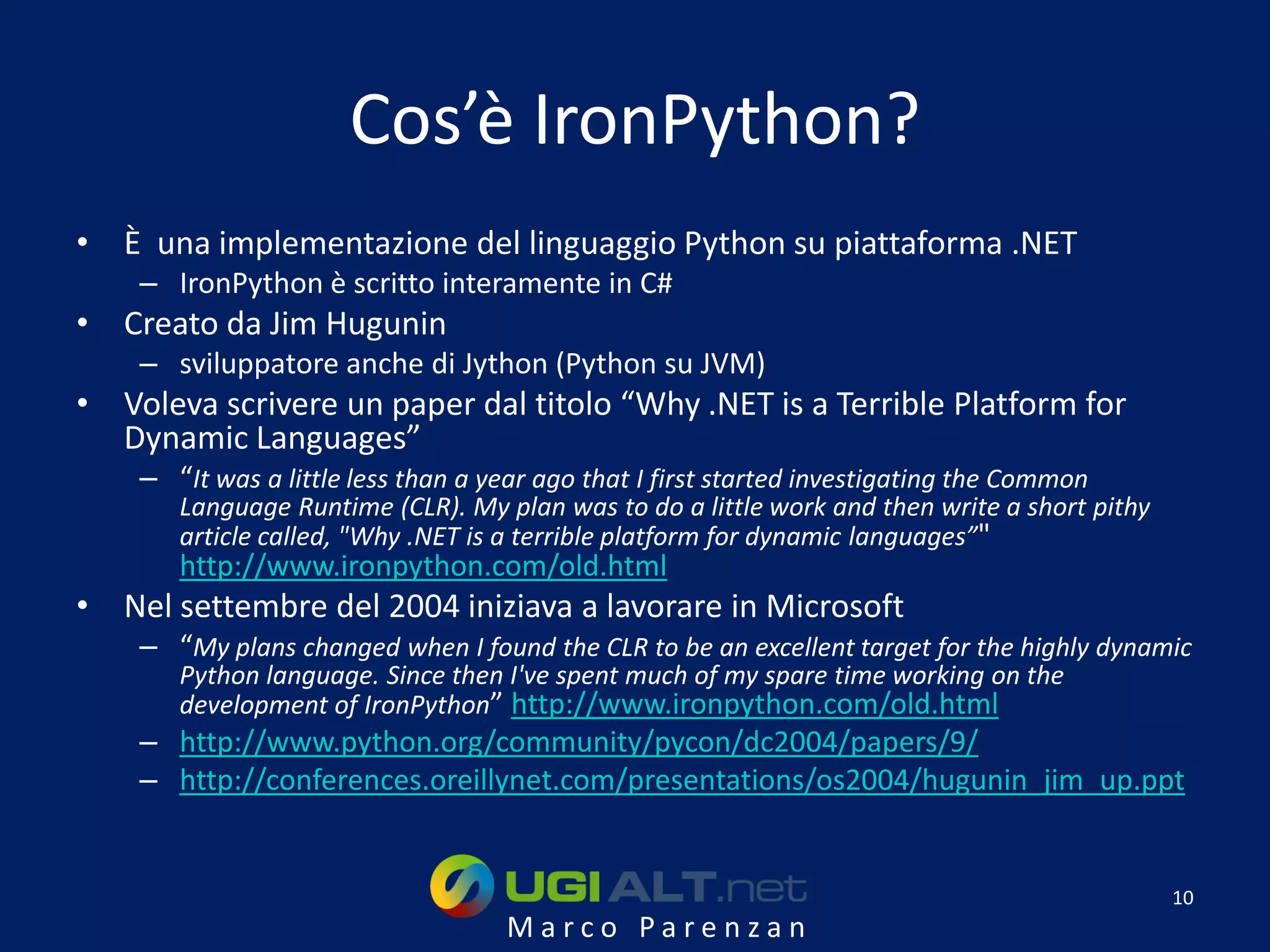 Cos’è IronPython?
• È una implementazione del linguaggio Python su piattaforma .NET
    – IronPython è scritto interamente in C#
• Creato da Jim Hugunin
    – sviluppatore anche di Jython (Python su JVM)
• Voleva scrivere un paper dal titolo “Why .NET is a Terrible Platform for
  Dynamic Languages”
    – “It was a little less than a year ago that I first started investigating the Common
       Language Runtime (CLR). My plan was to do a little work and then write a short pithy
       article called, "Why .NET is a terrible platform for dynamic languages”"
       http://www.ironpython.com/old.html
• Nel settembre del 2004 iniziava a lavorare in Microsoft
    – “My plans changed when I found the CLR to be an excellent target for the highly dynamic
       Python language. Since then I've spent much of my spare time working on the
       development of IronPython” http://www.ironpython.com/old.html
    – http://www.python.org/community/pycon/dc2004/papers/9/
    – http://conferences.oreillynet.com/presentations/os2004/hugunin_jim_up.ppt


                                                                                              10
                                    Marco Parenzan
 