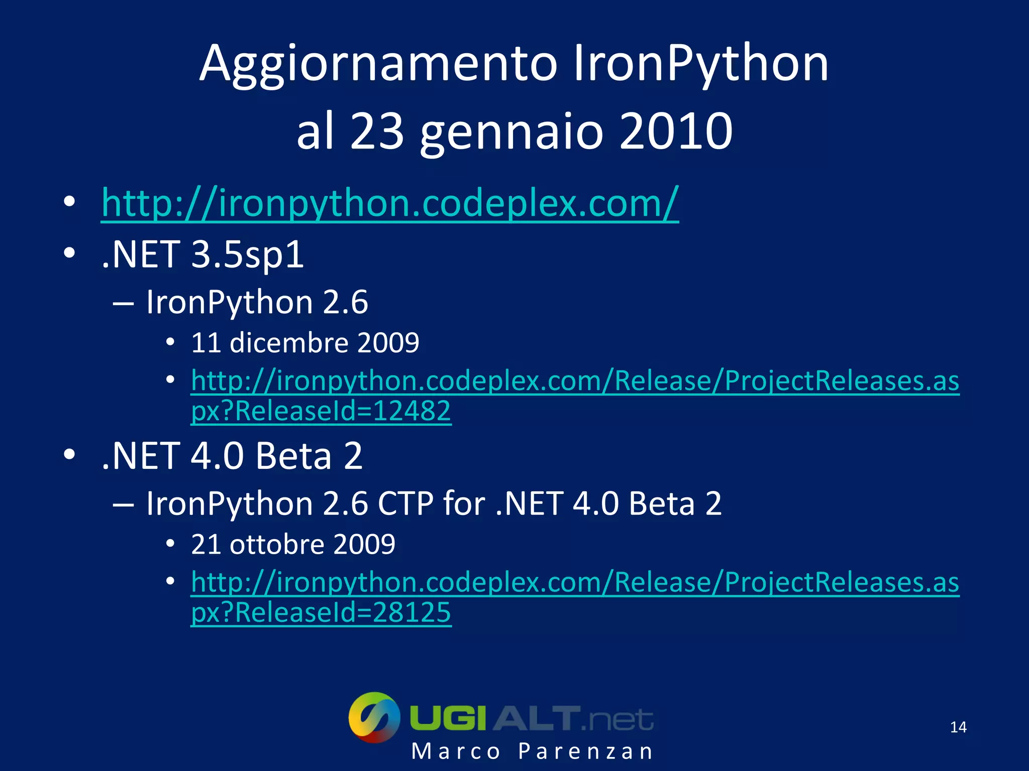 Aggiornamento IronPython
           al 23 gennaio 2010
• http://ironpython.codeplex.com/
• .NET 3.5sp1
  – IronPython 2.6
     • 11 dicembre 2009
     • http://ironpython.codeplex.com/Release/ProjectReleases.as
       px?ReleaseId=12482
• .NET 4.0 Beta 2
  – IronPython 2.6 CTP for .NET 4.0 Beta 2
     • 21 ottobre 2009
     • http://ironpython.codeplex.com/Release/ProjectReleases.as
       px?ReleaseId=28125


                                                               14
                       Marco Parenzan
 