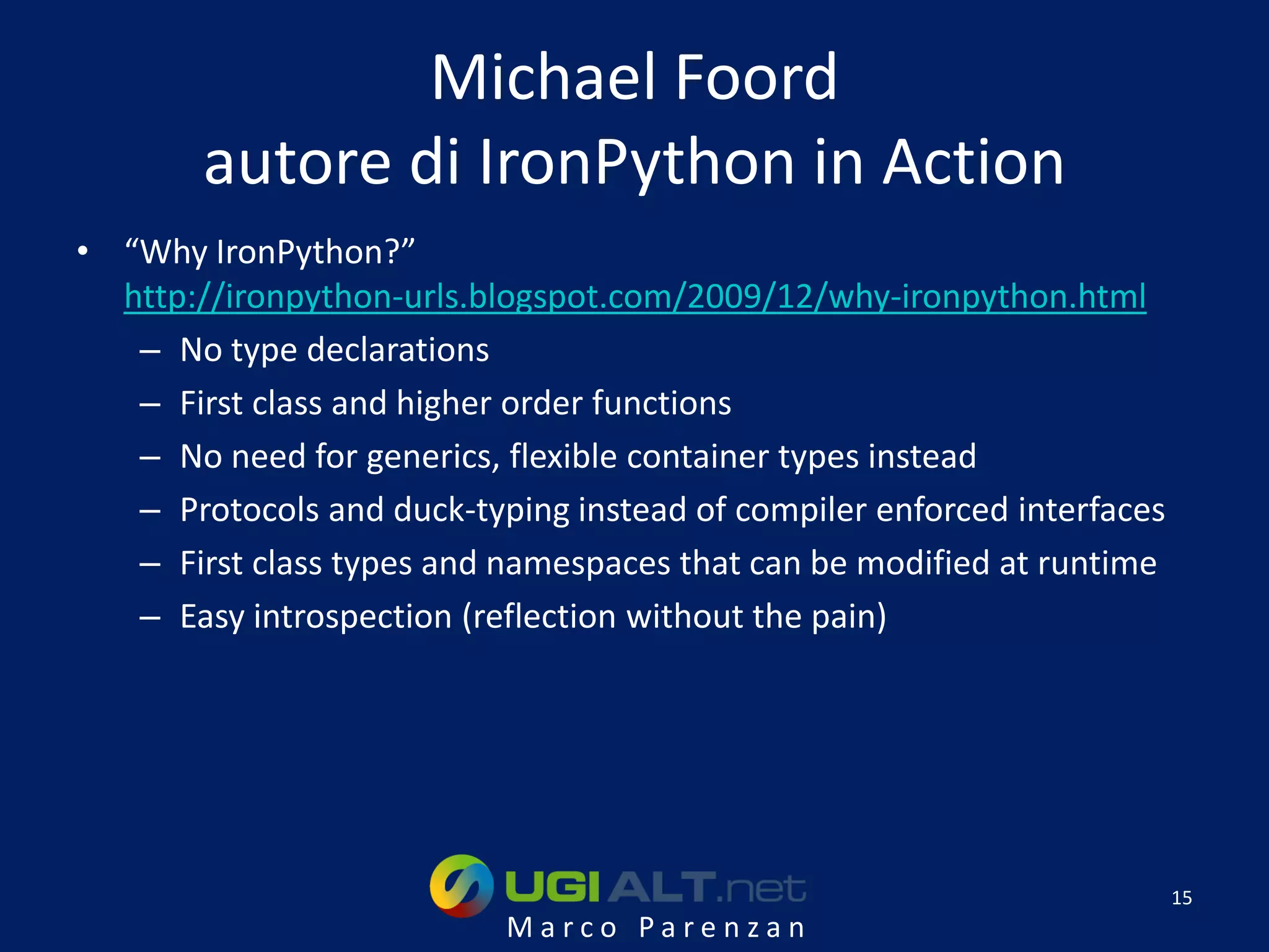 Michael Foord
        autore di IronPython in Action
• “Why IronPython?”
  http://ironpython-urls.blogspot.com/2009/12/why-ironpython.html
   – No type declarations
   – First class and higher order functions
   – No need for generics, flexible container types instead
   – Protocols and duck-typing instead of compiler enforced interfaces
   – First class types and namespaces that can be modified at runtime
   – Easy introspection (reflection without the pain)




                                                                         15
                           Marco Parenzan
 