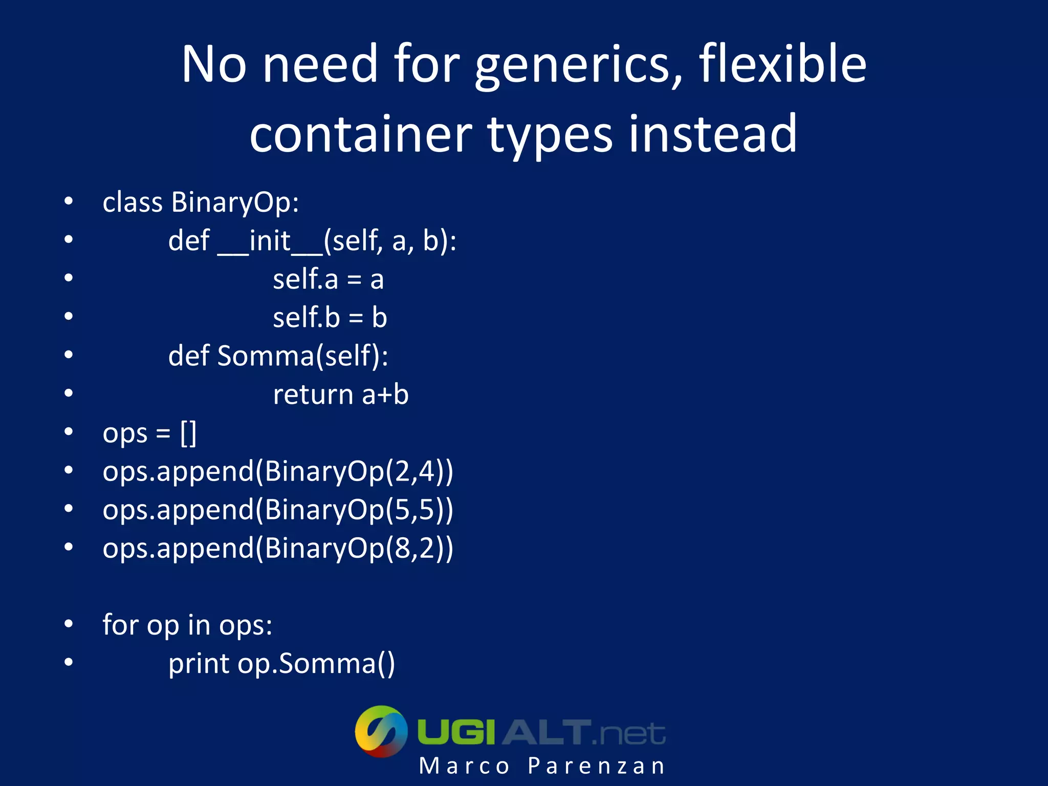 No need for generics, flexible
            container types instead
•   class BinaryOp:
•         def __init__(self, a, b):
•                 self.a = a
•                 self.b = b
•         def Somma(self):
•                 return a+b
•   ops = []
•   ops.append(BinaryOp(2,4))
•   ops.append(BinaryOp(5,5))
•   ops.append(BinaryOp(8,2))

• for op in ops:
•      print op.Somma()


                               Marco Parenzan
 