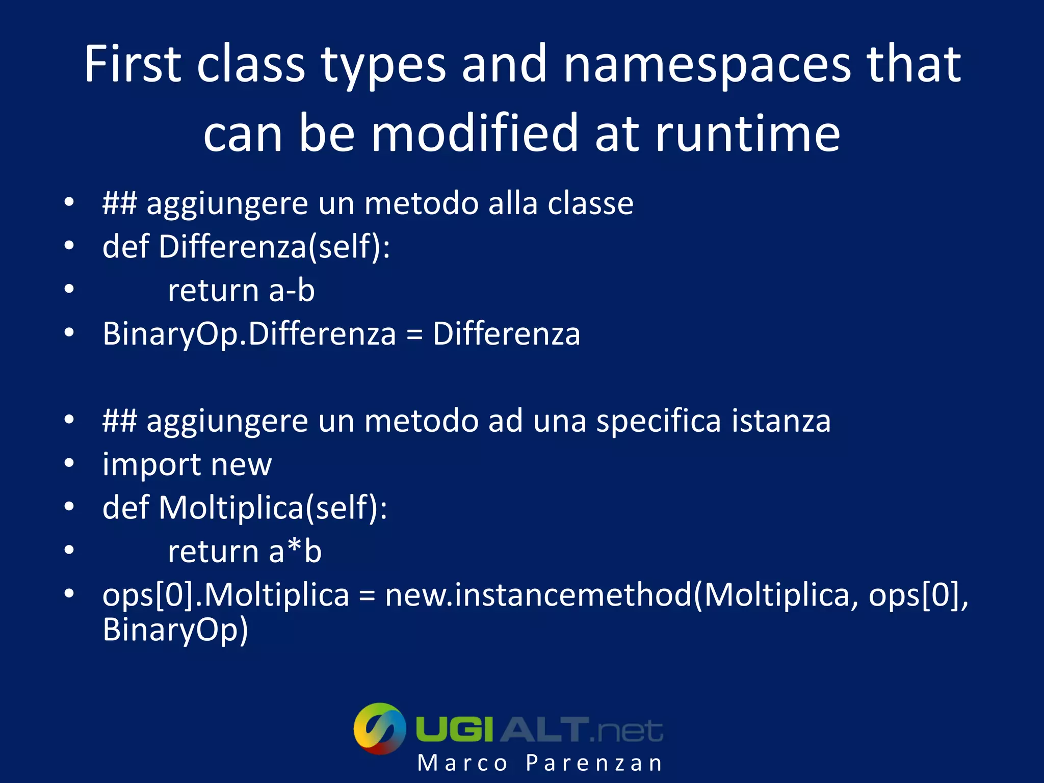 First class types and namespaces that
          can be modified at runtime
• ## aggiungere un metodo alla classe
• def Differenza(self):
•     return a-b
• BinaryOp.Differenza = Differenza

•   ## aggiungere un metodo ad una specifica istanza
•   import new
•   def Moltiplica(self):
•       return a*b
•   ops[0].Moltiplica = new.instancemethod(Moltiplica, ops[0],
    BinaryOp)


                         Marco Parenzan
 