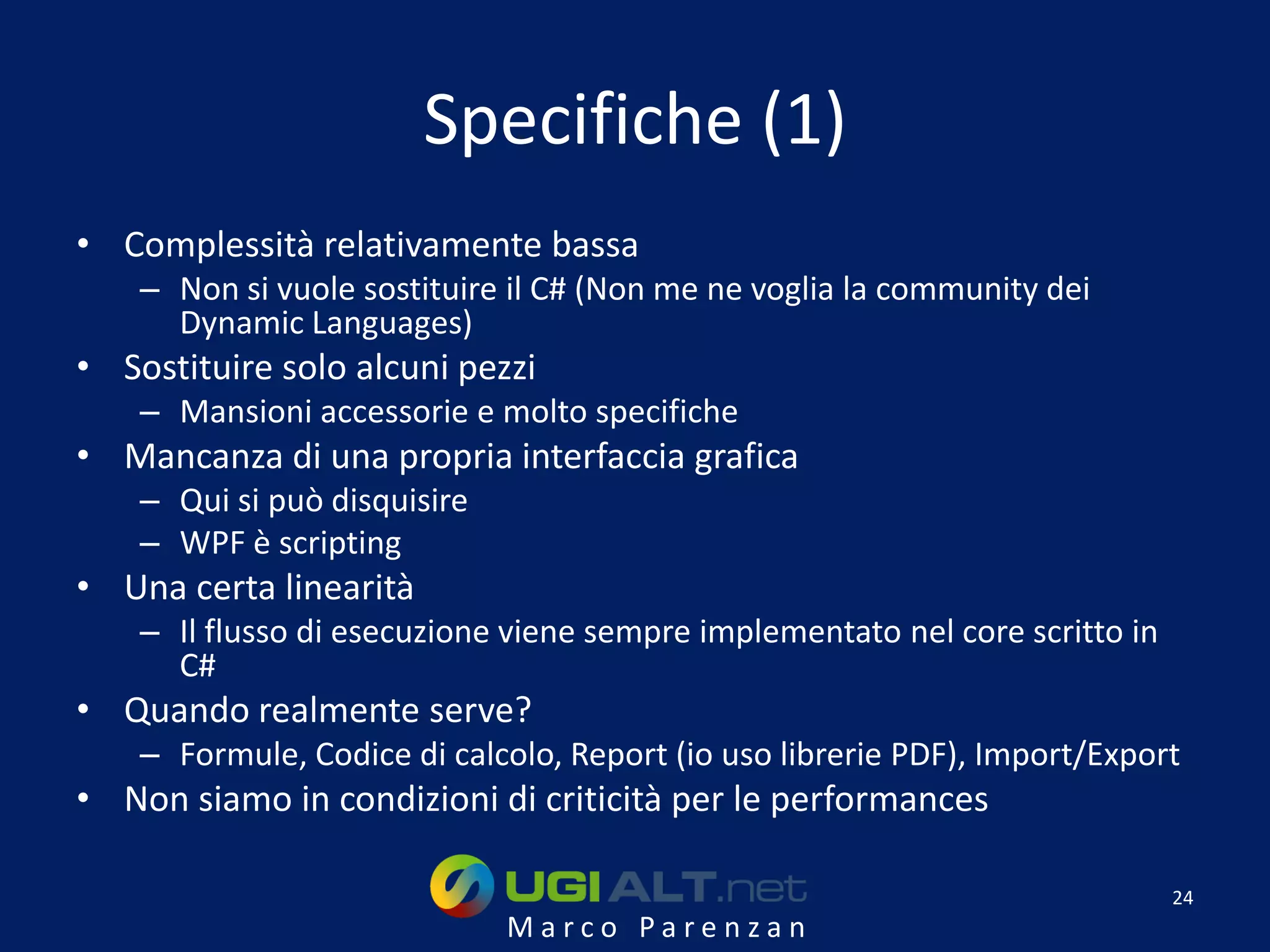 Specifiche (1)
• Complessità relativamente bassa
    – Non si vuole sostituire il C# (Non me ne voglia la community dei
      Dynamic Languages)
• Sostituire solo alcuni pezzi
    – Mansioni accessorie e molto specifiche
• Mancanza di una propria interfaccia grafica
    – Qui si può disquisire
    – WPF è scripting
• Una certa linearità
    – Il flusso di esecuzione viene sempre implementato nel core scritto in
      C#
• Quando realmente serve?
    – Formule, Codice di calcolo, Report (io uso librerie PDF), Import/Export
• Non siamo in condizioni di criticità per le performances

                                                                              24
                              Marco Parenzan
 