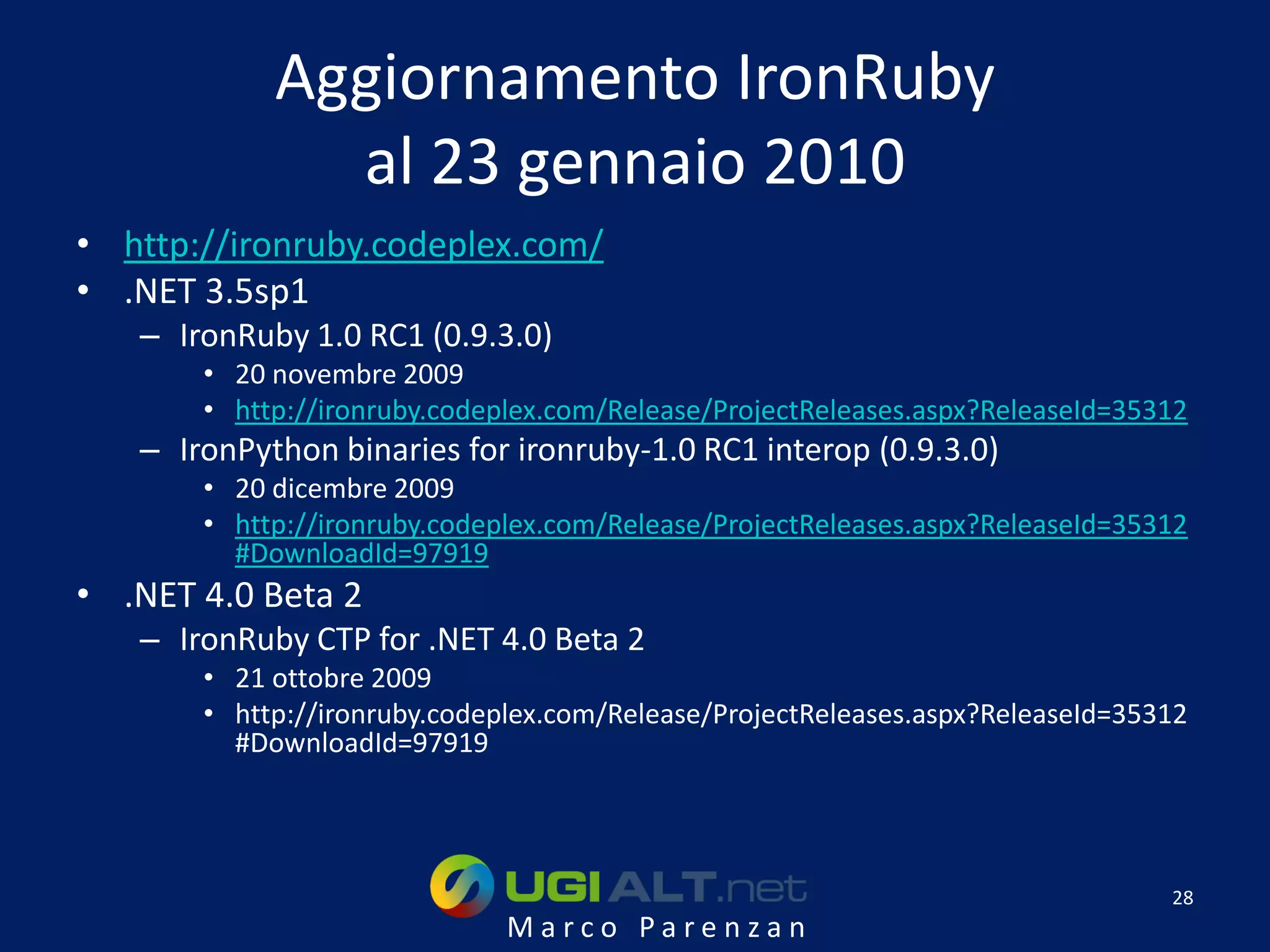 Aggiornamento IronRuby
              al 23 gennaio 2010
• http://ironruby.codeplex.com/
• .NET 3.5sp1
   – IronRuby 1.0 RC1 (0.9.3.0)
       • 20 novembre 2009
       • http://ironruby.codeplex.com/Release/ProjectReleases.aspx?ReleaseId=35312
   – IronPython binaries for ironruby-1.0 RC1 interop (0.9.3.0)
       • 20 dicembre 2009
       • http://ironruby.codeplex.com/Release/ProjectReleases.aspx?ReleaseId=35312
         #DownloadId=97919
• .NET 4.0 Beta 2
   – IronRuby CTP for .NET 4.0 Beta 2
       • 21 ottobre 2009
       • http://ironruby.codeplex.com/Release/ProjectReleases.aspx?ReleaseId=35312
         #DownloadId=97919




                                                                                28
                              Marco Parenzan
 