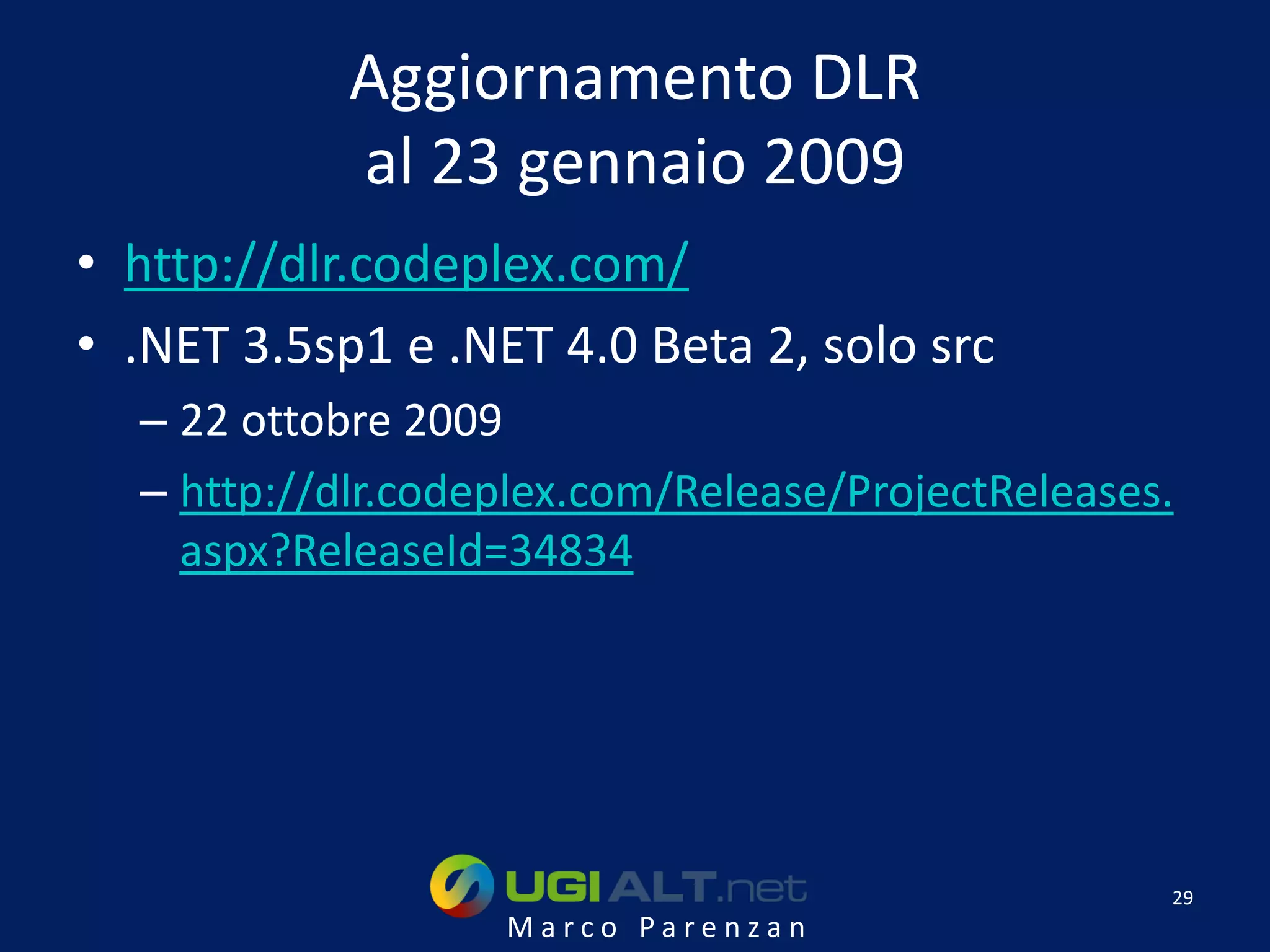 Aggiornamento DLR
            al 23 gennaio 2009
• http://dlr.codeplex.com/
• .NET 3.5sp1 e .NET 4.0 Beta 2, solo src
  – 22 ottobre 2009
  – http://dlr.codeplex.com/Release/ProjectReleases.
    aspx?ReleaseId=34834




                                                   29
                   Marco Parenzan
 