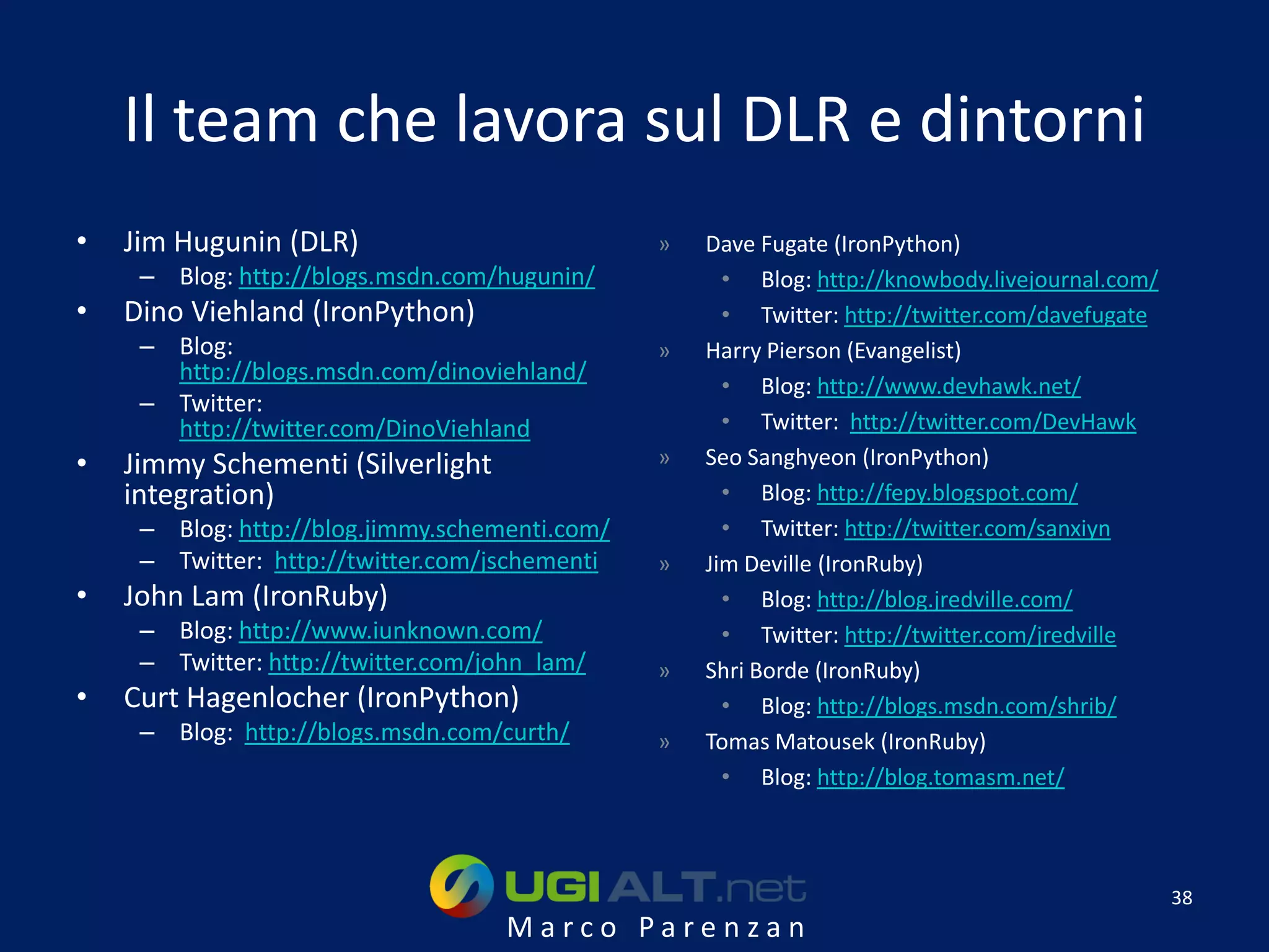 Il team che lavora sul DLR e dintorni
•   Jim Hugunin (DLR)                           »   Dave Fugate (IronPython)
     – Blog: http://blogs.msdn.com/hugunin/           • Blog: http://knowbody.livejournal.com/
•   Dino Viehland (IronPython)                        • Twitter: http://twitter.com/davefugate
     – Blog:                                    »   Harry Pierson (Evangelist)
       http://blogs.msdn.com/dinoviehland/
                                                      • Blog: http://www.devhawk.net/
     – Twitter:
       http://twitter.com/DinoViehland                • Twitter: http://twitter.com/DevHawk
•   Jimmy Schementi (Silverlight                »   Seo Sanghyeon (IronPython)
    integration)                                      • Blog: http://fepy.blogspot.com/
     – Blog: http://blog.jimmy.schementi.com/         • Twitter: http://twitter.com/sanxiyn
     – Twitter: http://twitter.com/jschementi   »   Jim Deville (IronRuby)
•   John Lam (IronRuby)                               • Blog: http://blog.jredville.com/
     – Blog: http://www.iunknown.com/                 • Twitter: http://twitter.com/jredville
     – Twitter: http://twitter.com/john_lam/    »   Shri Borde (IronRuby)
•   Curt Hagenlocher (IronPython)                     • Blog: http://blogs.msdn.com/shrib/
     – Blog: http://blogs.msdn.com/curth/       »   Tomas Matousek (IronRuby)
                                                      • Blog: http://blog.tomasm.net/



                                                                                                 38
                                     Marco Parenzan
 