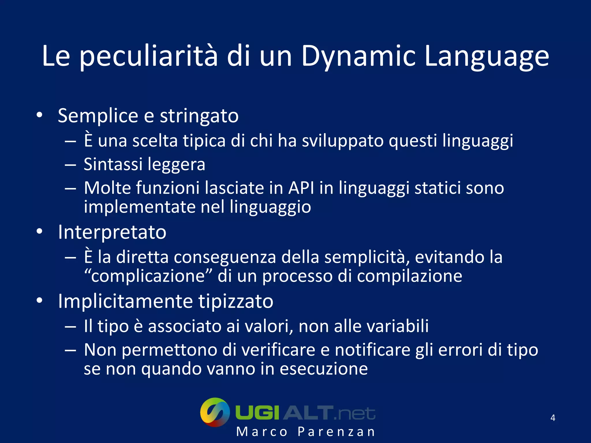 Le peculiarità di un Dynamic Language
• Semplice e stringato
   – È una scelta tipica di chi ha sviluppato questi linguaggi
   – Sintassi leggera
   – Molte funzioni lasciate in API in linguaggi statici sono
     implementate nel linguaggio
• Interpretato
   – È la diretta conseguenza della semplicità, evitando la
     “complicazione” di un processo di compilazione
• Implicitamente tipizzato
   – Il tipo è associato ai valori, non alle variabili
   – Non permettono di verificare e notificare gli errori di tipo
     se non quando vanno in esecuzione

                                                                    4
                         Marco Parenzan
 