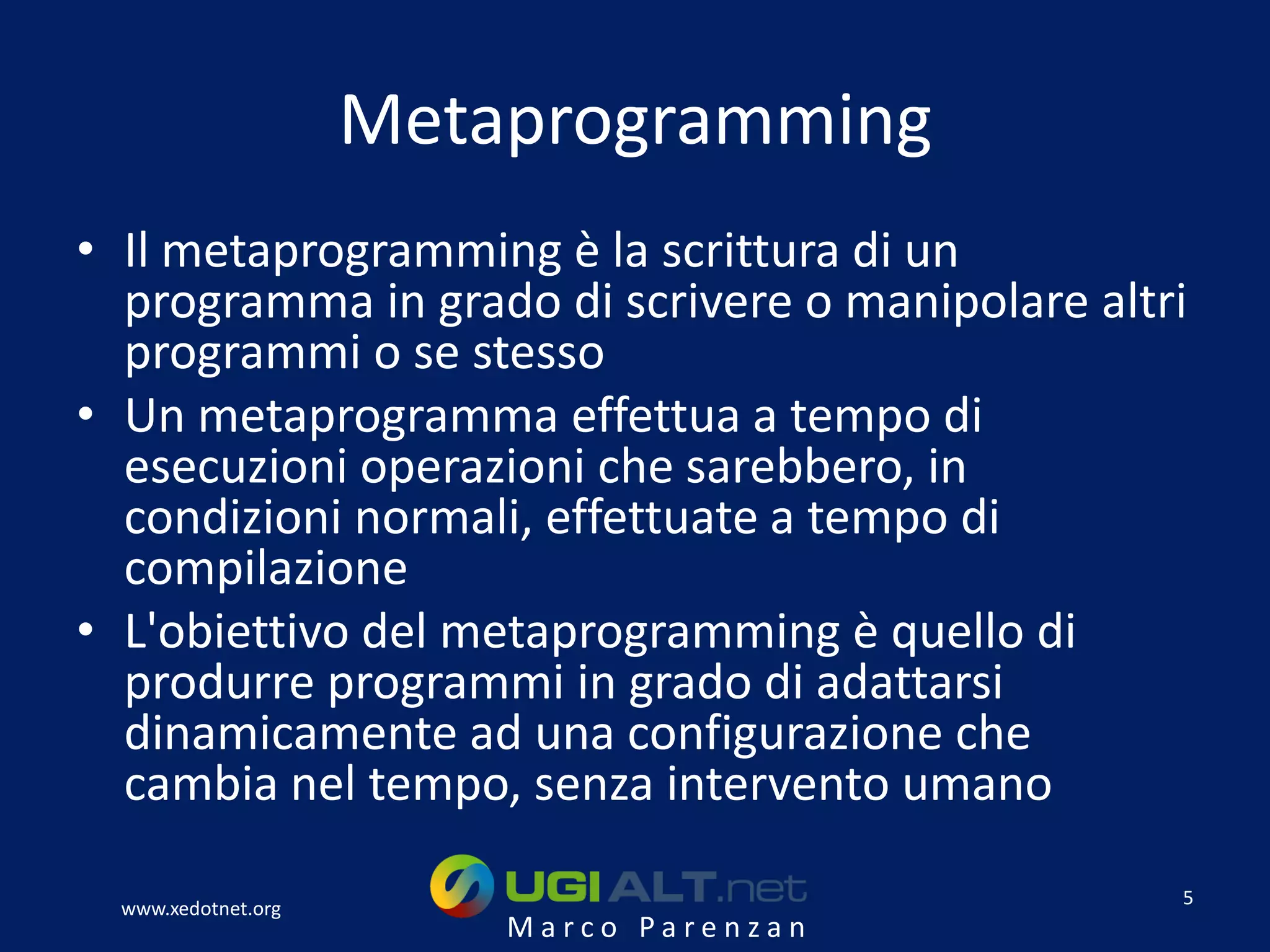 Metaprogramming
• Il metaprogramming è la scrittura di un
  programma in grado di scrivere o manipolare altri
  programmi o se stesso
• Un metaprogramma effettua a tempo di
  esecuzioni operazioni che sarebbero, in
  condizioni normali, effettuate a tempo di
  compilazione
• L'obiettivo del metaprogramming è quello di
  produrre programmi in grado di adattarsi
  dinamicamente ad una configurazione che
  cambia nel tempo, senza intervento umano
                                                  5
  www.xedotnet.org
                         Marco Parenzan
 