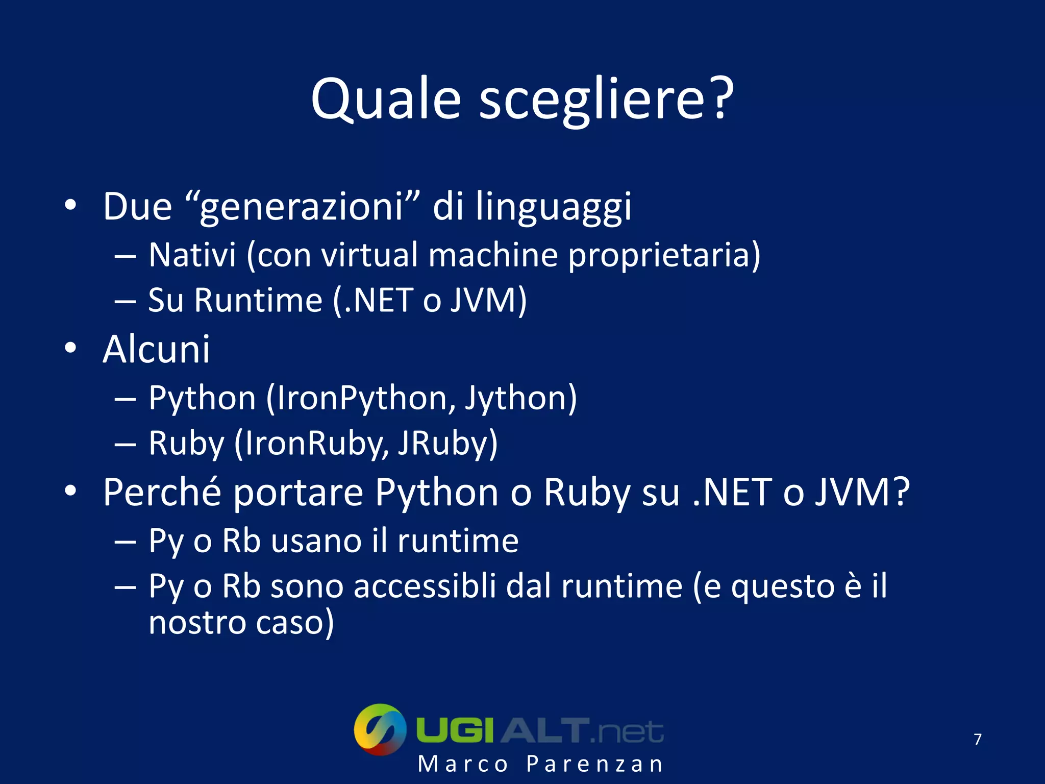 Quale scegliere?
• Due “generazioni” di linguaggi
  – Nativi (con virtual machine proprietaria)
  – Su Runtime (.NET o JVM)
• Alcuni
  – Python (IronPython, Jython)
  – Ruby (IronRuby, JRuby)
• Perché portare Python o Ruby su .NET o JVM?
  – Py o Rb usano il runtime
  – Py o Rb sono accessibli dal runtime (e questo è il
    nostro caso)

                                                         7
                      Marco Parenzan
 