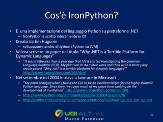 Cos’è IronPython?
• È una implementazione del linguaggio Python su piattaforma .NET
    – IronPython è scritto interamente in C#
• Creato da Jim Hugunin
    – sviluppatore anche di Jython (Python su JVM)
• Voleva scrivere un paper dal titolo “Why .NET is a Terrible Platform for
  Dynamic Languages”
    – “It was a little less than a year ago that I first started investigating the Common
       Language Runtime (CLR). My plan was to do a little work and then write a short pithy
       article called, "Why .NET is a terrible platform for dynamic languages”"
       http://www.ironpython.com/old.html
• Nel settembre del 2004 iniziava a lavorare in Microsoft
    – “My plans changed when I found the CLR to be an excellent target for the highly dynamic
       Python language. Since then I've spent much of my spare time working on the
       development of IronPython” http://www.ironpython.com/old.html
    – http://www.python.org/community/pycon/dc2004/papers/9/
    – http://conferences.oreillynet.com/presentations/os2004/hugunin_jim_up.ppt


                                                                                              10
                                    Marco Parenzan
 