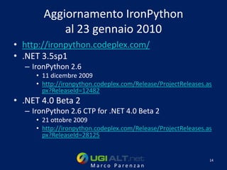 Aggiornamento IronPython
           al 23 gennaio 2010
• http://ironpython.codeplex.com/
• .NET 3.5sp1
  – IronPython 2.6
     • 11 dicembre 2009
     • http://ironpython.codeplex.com/Release/ProjectReleases.as
       px?ReleaseId=12482
• .NET 4.0 Beta 2
  – IronPython 2.6 CTP for .NET 4.0 Beta 2
     • 21 ottobre 2009
     • http://ironpython.codeplex.com/Release/ProjectReleases.as
       px?ReleaseId=28125


                                                               14
                       Marco Parenzan
 