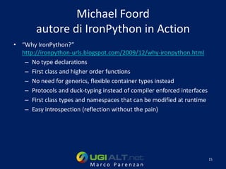 Michael Foord
        autore di IronPython in Action
• “Why IronPython?”
  http://ironpython-urls.blogspot.com/2009/12/why-ironpython.html
   – No type declarations
   – First class and higher order functions
   – No need for generics, flexible container types instead
   – Protocols and duck-typing instead of compiler enforced interfaces
   – First class types and namespaces that can be modified at runtime
   – Easy introspection (reflection without the pain)




                                                                         15
                           Marco Parenzan
 