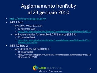 Aggiornamento IronRuby
              al 23 gennaio 2010
• http://ironruby.codeplex.com/
• .NET 3.5sp1
   – IronRuby 1.0 RC1 (0.9.3.0)
       • 20 novembre 2009
       • http://ironruby.codeplex.com/Release/ProjectReleases.aspx?ReleaseId=35312
   – IronPython binaries for ironruby-1.0 RC1 interop (0.9.3.0)
       • 20 dicembre 2009
       • http://ironruby.codeplex.com/Release/ProjectReleases.aspx?ReleaseId=35312
         #DownloadId=97919
• .NET 4.0 Beta 2
   – IronRuby CTP for .NET 4.0 Beta 2
       • 21 ottobre 2009
       • http://ironruby.codeplex.com/Release/ProjectReleases.aspx?ReleaseId=35312
         #DownloadId=97919




                                                                                28
                              Marco Parenzan
 