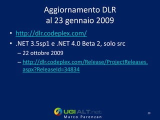 Aggiornamento DLR
            al 23 gennaio 2009
• http://dlr.codeplex.com/
• .NET 3.5sp1 e .NET 4.0 Beta 2, solo src
  – 22 ottobre 2009
  – http://dlr.codeplex.com/Release/ProjectReleases.
    aspx?ReleaseId=34834




                                                   29
                   Marco Parenzan
 
