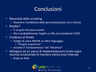 Conclusioni
• Necessità dello scripting
   – Risolvere il problema delle personalizzazioni c/o il cliente
• Risolto?
   – È un gran bel passo avanti
   – Ma è probabilmente meglio un DSL (con backend il DLR)
• Credenza di fondo
   – Scelgo di usare ANCHE un altro linguaggio
       • “Polyglot programmer”
   – Accetto il “compromesso” del “dinamico”
• Attingere ad un parco di implementazioni (tutte open
  source) eccezionale in maniera nativa (non interop)
   – Ruby on Rails


                                                                    37
                           Marco Parenzan
 