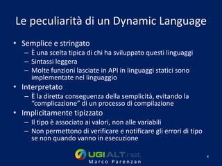 Le peculiarità di un Dynamic Language
• Semplice e stringato
   – È una scelta tipica di chi ha sviluppato questi linguaggi
   – Sintassi leggera
   – Molte funzioni lasciate in API in linguaggi statici sono
     implementate nel linguaggio
• Interpretato
   – È la diretta conseguenza della semplicità, evitando la
     “complicazione” di un processo di compilazione
• Implicitamente tipizzato
   – Il tipo è associato ai valori, non alle variabili
   – Non permettono di verificare e notificare gli errori di tipo
     se non quando vanno in esecuzione

                                                                    4
                         Marco Parenzan
 
