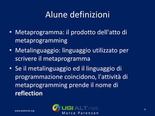 Alune definizioni
• Metaprogramma: il prodotto dell'atto di
  metaprogramming
• Metalinguaggio: linguaggio utilizzato per
  scrivere il metaprogramma
• Se il metalinguaggio ed il linguaggio di
  programmazione coincidono, l'attività di
  metaprogramming prende il nome di
  reflection

                                              6
 www.xedotnet.org
                        Marco Parenzan
 