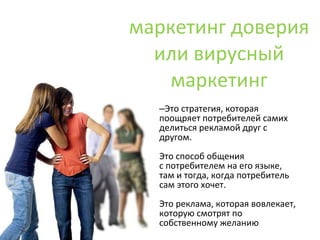 маркетинг доверия или вирусный маркетинг Это стратегия, которая поощряет потребителей самих делиться рекламой друг с другом. Это способ общения с потребителем на его языке,  там и тогда, когда потребитель  сам этого хочет. Это реклама, которая вовлекает, которую смотрят по собственному желанию 