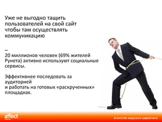 Уже не выгодно тащить пользователей на свой сайт чтобы там осуществлять коммуникацию  20 миллионов человек  ( 69% жителей Рунета )  активно используют социальные сервисы. Эффективнее последовать за аудиторией  и работать на готовых «раскрученных» площадках. 