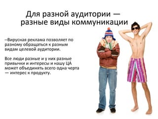 Для разной аудитории —  разные виды коммуникации Вирусная реклама позволяет по разному обращаться к разным видам целевой аудитории.  Все люди разные и у них разные привычки и интересы и нашу ЦА может объединять всего одна черта — интерес к продукту. 