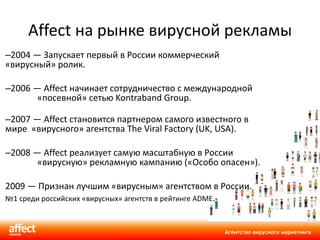 Affect на рынке вирусной рекламы 2004 — Запускает первый в России коммерческий «вирусный» ролик. 2006 — Affect начинает сотрудничество с международной «посевной» сетью Kontraband Group. 2007 — Affect становится партнером самого известного в мире   «вирусного» агентства The Viral Factory (UK, USA). 2008 — Affect реализует самую масштабную в России «вирусную» рекламную кампанию («Особо опасен»).  2009 — Признан лучшим «вирусным» агентством в России. № 1 среди российских «вирусных» агентств в рейтинге ADME . 