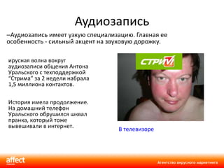 Аудиозапись Аудиозапись имеет узкую специализацию. Главная ее особенность - сильный акцент на звуковую дорожку.  Вирусная волна вокруг аудиозаписи общения Антона Уральского с техподдержкой  “ Стрима ”  за 2 недели набрала 1,5 миллиона контактов.   История имела продолжение. На домашний телефон Уральского обрушился шквал пранка, который тоже вывешивали в интернет. В телевизоре  