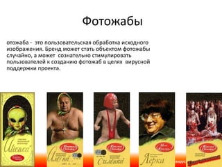 Фотожабы Фотожаба -  это пользовательская обработка исходного изображения.   Бренд может стать объектом фотожабы случайно, а может  сознательно стимулировать пользователей к созданию фотожаб в целях  вирусной поддержки проекта. 