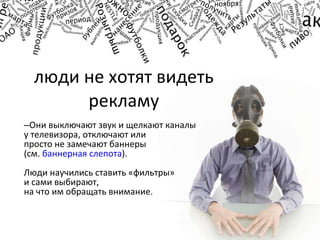 люди не хотят видеть рекламу Они выключают звук и щелкают каналы у телевизора, отключают или  просто не замечают баннеры  (см.  баннерная слепота ).  Люди научились ставить «фильтры»  и сами выбирают,  на что им обращать внимание. 