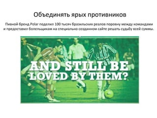 Объединять ярых противников Пивной бренд  Polar  поделил 100 тысяч бразильских реалов поровну между командами и предоставил болельщикам на специально созданном сайте решать судьбу всей суммы.  