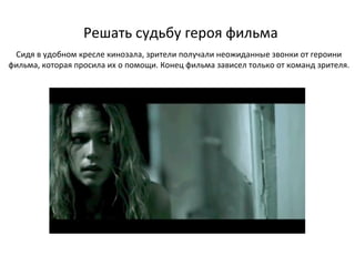 Решать судьбу героя фильма Сидя в удобном кресле кинозала, зрители получали неожиданные звонки от героини фильма, которая просила их о помощи. Конец фильма зависел только от команд зрителя. 
