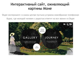 Интерактивный сайт, оживляющий картины Моне Skype -эксперимент: в самом центре пустыни устроена своеобразная телефонная будка, где молодой человек с радостью ответит на все звонки из  Skype 