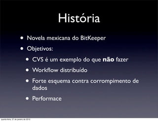História
                      • Novela mexicana do BitKeeper
                      • Objetivos:
                        • CVS é um exemplo do que não fazer
                        • Workﬂow distribuído
                        • Forte esquema contra corrompimento de
                                      dados
                             • Performace
quarta-feira, 27 de janeiro de 2010
 