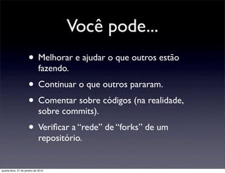 Você pode...
                      • Melhorar e ajudar o que outros estão
                              fazendo.
                      • Continuar o que outros pararam.
                      • Comentar sobre códigos (na realidade,
                              sobre commits).
                      • Veriﬁcar a “rede” de “forks” de um
                              repositório.


quarta-feira, 27 de janeiro de 2010
 