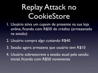 Replay Attack no
          CookieStore
1. Usuário ativa um cupom de presente na sua loja
   online, ﬁcando com R$50 de crédito (armazenado
   na sessão)
2. Usuário compra algo custando R$40
3. Sessão agora armazena que usuário tem R$10
4. Usuário sobreescreve a sessão atual pela sessão
   inicial, ﬁcando com R$50 novamente
 