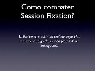 Como combater
 Session Fixation?

Utilize reset_session ao realizar login e/ou
 armazenar algo do usuário (como IP ou
                navegador).
 