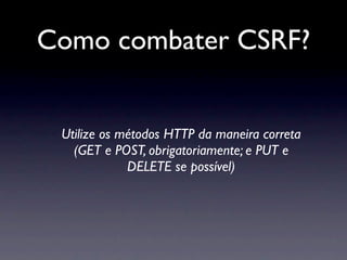 Como combater CSRF?


 Utilize os métodos HTTP da maneira correta
   (GET e POST, obrigatoriamente; e PUT e
             DELETE se possível)
 