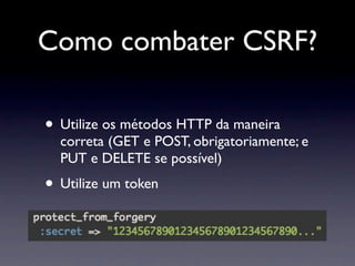 Como combater CSRF?

• Utilize os métodos HTTP da maneira
  correta (GET e POST, obrigatoriamente; e
  PUT e DELETE se possível)
• Utilize um token
 